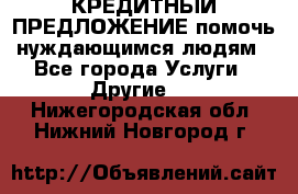 КРЕДИТНЫЙ ПРЕДЛОЖЕНИЕ помочь нуждающимся людям - Все города Услуги » Другие   . Нижегородская обл.,Нижний Новгород г.